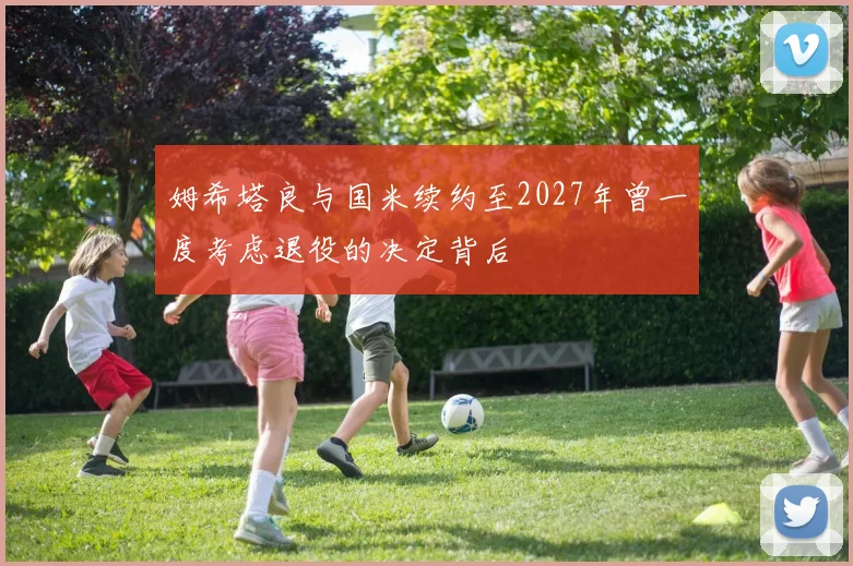 姆希塔良与国米续约至2027年曾一度考虑退役的决定背后