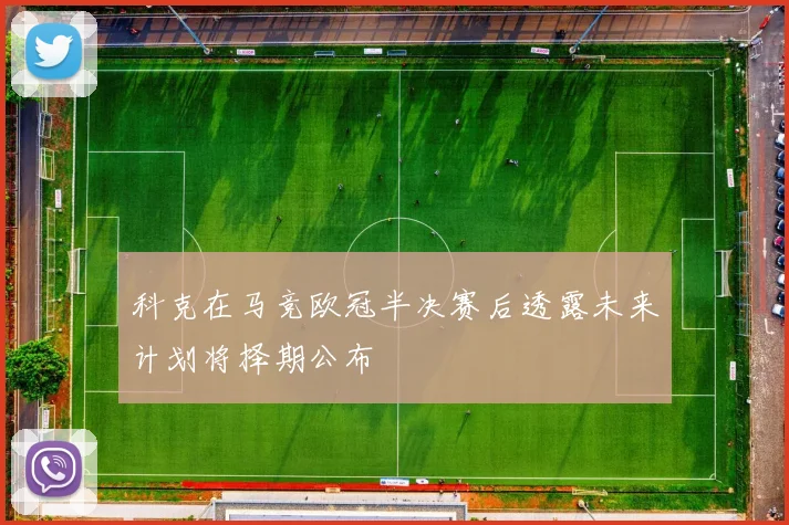 科克在马竞欧冠半决赛后透露未来计划将择期公布