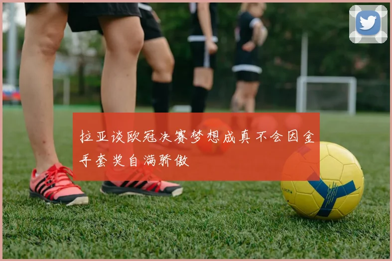 拉亚谈欧冠决赛梦想成真不会因金手套奖自满骄傲