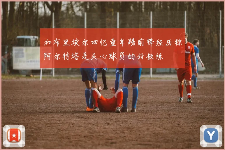 加布里埃尔回忆童年踢前锋经历称阿尔特塔是关心球员的好教练