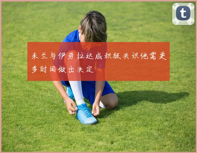 米兰与伊劳拉达成积极共识他需更多时间做出决定