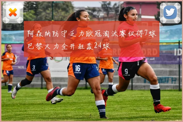 阿森纳防守乏力欧冠淘汰赛仅得7球巴黎火力全开狂轰24球