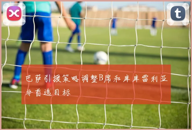 巴萨引援策略调整B席和库库雷利亚非首选目标