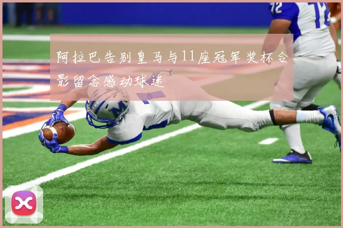 阿拉巴告别皇马与11座冠军奖杯合影留念感动球迷