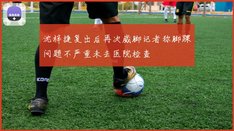 沈梓捷复出后再次崴脚记者称脚踝问题不严重未去医院检查