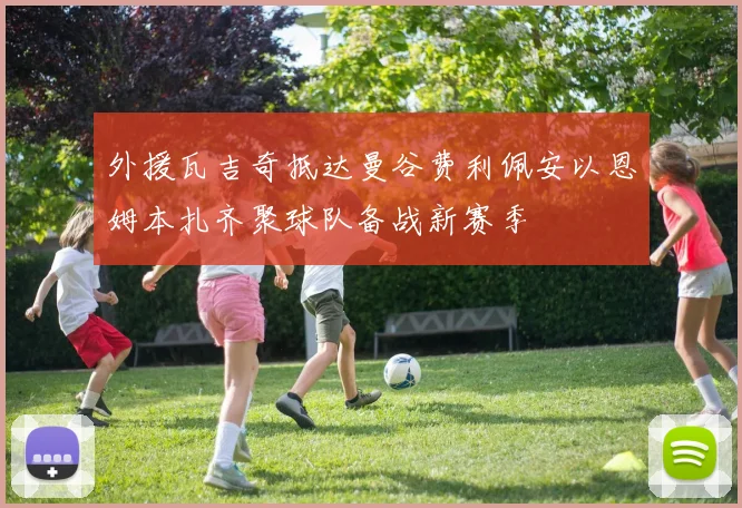 外援瓦吉奇抵达曼谷费利佩安以恩姆本扎齐聚球队备战新赛季