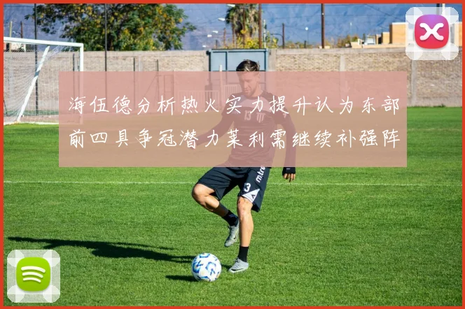 海伍德分析热火实力提升认为东部前四具争冠潜力莱利需继续补强阵容