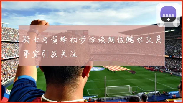 骑士与黄蜂初步洽谈朗佐鲍尔交易事宜引发关注